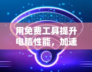 用免费工具提升电脑性能,加速器的快速指南 用免费工具提升电脑性能,加速器的快速指南