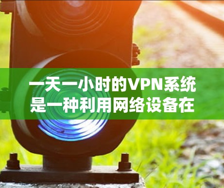 一天一小时的VPN系统是一种利用网络设备在24小时内处理一个小时数据的技术，主要用于流媒体流媒体流媒体流媒体处理。以下是对此问题的详细解答