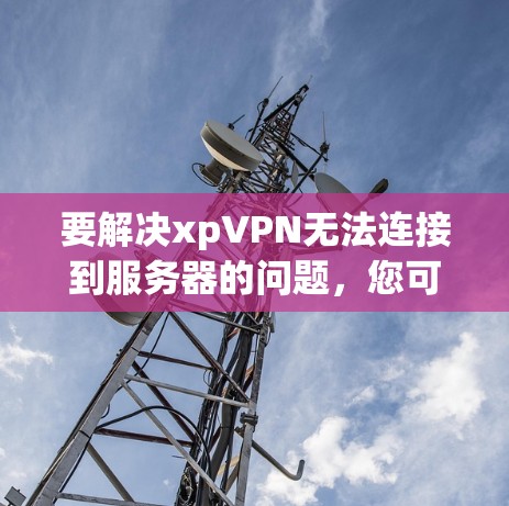 要解决xpVPN无法连接到服务器的问题，您可以按照以下步骤进行