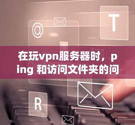 在玩vpn服务器时，ping 和访问文件夹的问题可能与服务器的配置有关，以下是一些可能的原因和解决方法