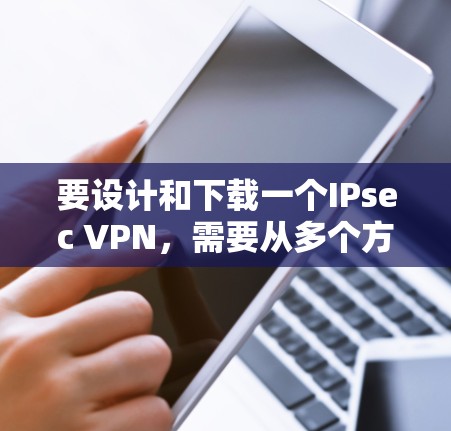要设计和下载一个IPsec VPN，需要从多个方面进行规划和实现。以下是一个详细的IPsec VPN设计文档，涵盖从需求分析到实现的各个方面